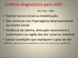 Critério diagnóstico pela IASP :  Clin J Pain - 2006  Evento nocivo inicial ou imobilização Dor contínua com hiperalgesia desproporcional ao evento inicial Evidência de edema, alteração vasomotora e sudomotora na região das dor (sinal ou sintoma) Excluir condições que expliquem o grau de dor *SDCR tipo 1 sem lesão nervosa significativa  e tipo 2 com lesão nervosa significativa 