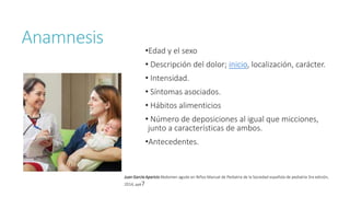 Anamnesis
•Edad y el sexo
• Descripción del dolor; inicio, localización, carácter.
• Intensidad.
• Síntomas asociados.
• Hábitos alimenticios
• Número de deposiciones al igual que micciones,
junto a características de ambos.
•Antecedentes.
Juan García Aparicio Abdomen agudo en Niños Manual de Pediatria de la Sociedad española de pediatría 3ra edición,
2014, pp67
 