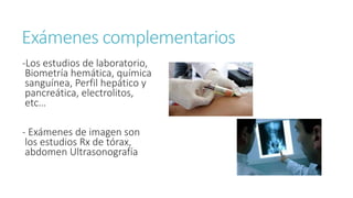 Exámenes complementarios
-Los estudios de laboratorio,
Biometría hemática, química
sanguínea, Perfil hepático y
pancreática, electrolitos,
etc…
- Exámenes de imagen son
los estudios Rx de tórax,
abdomen Ultrasonografía
 