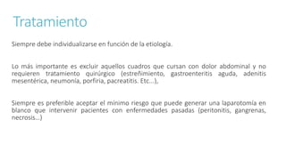 Tratamiento
Siempre debe individualizarse en función de la etiología.
Lo más importante es excluir aquellos cuadros que cursan con dolor abdominal y no
requieren tratamiento quirúrgico (estreñimiento, gastroenteritis aguda, adenitis
mesentérica, neumonía, porfiria, pacreatitis. Etc...),
Siempre es preferible aceptar el mínimo riesgo que puede generar una laparotomía en
blanco que intervenir pacientes con enfermedades pasadas (peritonitis, gangrenas,
necrosis…)
 