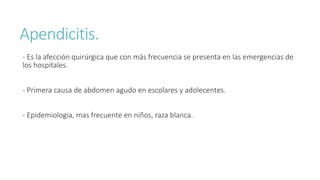 Apendicitis.
- Es la afección quirúrgica que con más frecuencia se presenta en las emergencias de
los hospitales.
- Primera causa de abdomen agudo en escolares y adolecentes.
- Epidemiologia, mas frecuente en niños, raza blanca.
 