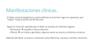 Manifestaciones clínicas.
El dolor visceral epigástrico o periumbilical es el primer signo en aparecer, que
“migra” hasta el punto de Mc Burney.
Según la inserción apendicular el dolor se localiza en distintos lugares.
- Retrocecal  espalda y flanco derecho
- Pélvico  se irradia a genitales, algunas veces se asocia a síntomas urinarios
Además del dolor se asocia a síntomas como febrícula, nauseas, vomitos, tenesmo.
 