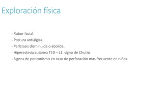 Exploración física
- Rubor facial.
- Postura antiálgica.
- Perístasis disminuida o abolida.
- Hiperestesia cutánea T10 – L1. signo de Chutro
- Signos de peritonismo en caso de perforación mas frecuente en niños
 