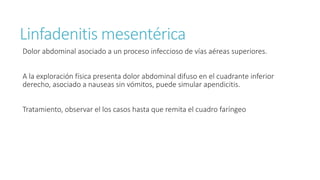Linfadenitis mesentérica
Dolor abdominal asociado a un proceso infeccioso de vías aéreas superiores.
A la exploración física presenta dolor abdominal difuso en el cuadrante inferior
derecho, asociado a nauseas sin vómitos, puede simular apendicitis.
Tratamiento, observar el los casos hasta que remita el cuadro faríngeo
 