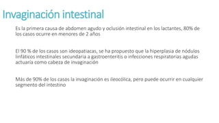 Invaginación intestinal
Es la primera causa de abdomen agudo y oclusión intestinal en los lactantes, 80% de
los casos ocurre en menores de 2 años
El 90 % de los casos son ideopatiacas, se ha propuesto que la hiperplasia de nódulos
linfáticos intestinales secundaria a gastroenteritis o infecciones respiratorias agudas
actuaría como cabeza de invaginación
Más de 90% de los casos la invaginación es ileocólica, pero puede ocurrir en cualquier
segmento del intestino
 