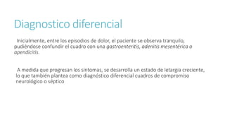 Diagnostico diferencial
Inicialmente, entre los episodios de dolor, el paciente se observa tranquilo,
pudiéndose confundir el cuadro con una gastroenteritis, adenitis mesentérica o
apendicitis.
A medida que progresan los síntomas, se desarrolla un estado de letargia creciente,
lo que también plantea como diagnóstico diferencial cuadros de compromiso
neurológico o séptico
 