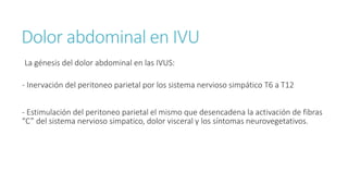 Dolor abdominal en IVU
La génesis del dolor abdominal en las IVUS:
- Inervación del peritoneo parietal por los sistema nervioso simpático T6 a T12
- Estimulación del peritoneo parietal el mismo que desencadena la activación de fibras
“C” del sistema nervioso simpatico, dolor visceral y los síntomas neurovegetativos.
 