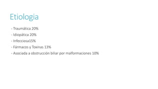 Etiologia
- Traumática 20%
- Idiopática 20%
- Infecciosa15%
- Fármacos y Toxinas 13%
- Asociada a obstrucción biliar por malformaciones 10%
 