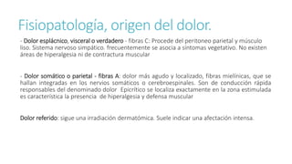 Fisiopatología, origen del dolor.
- Dolor esplácnico, visceral o verdadero - fibras C: Procede del peritoneo parietal y músculo
liso. Sistema nervoso simpático. frecuentemente se asocia a síntomas vegetativo. No existen
áreas de hiperalgesia ni de contractura muscular
- Dolor somático o parietal - fibras A: dolor más agudo y localizado, fibras mielínicas, que se
hallan integradas en los nervios somáticos o cerebroespinales. Son de conducción rápida
responsables del denominado dolor Epicrítico se localiza exactamente en la zona estimulada
es característica la presencia de hiperalgesia y defensa muscular
Dolor referido: sigue una irradiación dermatómica. Suele indicar una afectación intensa.
 