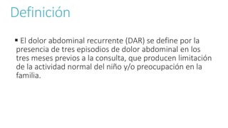 Definición
 El dolor abdominal recurrente (DAR) se define por la
presencia de tres episodios de dolor abdominal en los
tres meses previos a la consulta, que producen limitación
de la actividad normal del niño y/o preocupación en la
familia.
 