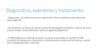 Diagnostico, exámenes y tratamiento.
- Diagnostico, se realiza anamnesis, exploración física y exámenes para descartar
causa orgánica.
- Inicialmente a la clínica se asocia la toma de hemograma completo, examen de orina
y heces fecales. Ocasionalmente rastreo ecográfico abdominal.
- El DAR orgánico se trata de acuerdo a la causa encontrada, en cambio el DAR
funcional se maneja con información y reforzamiento correcto de los hechos, control
de la ansiedad familiar y del niño,
 