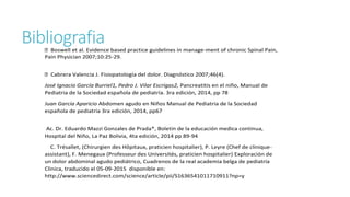 BibliografiaBoswell et al. Evidence based practice guidelines in manage-ment of chronic Spinal Pain,
Pain Physician 2007;10:25-29.
Cabrera Valencia J. Fisiopatología del dolor. Diagnóstico 2007;46(4).
José Ignacio García Burriel1, Pedro J. Vilar Escrigas2, Pancreatitis en el niño, Manual de
Pediatria de la Sociedad española de pediatría. 3ra edición, 2014, pp 78
Juan García Aparicio Abdomen agudo en Niños Manual de Pediatria de la Sociedad
española de pediatría 3ra edición, 2014, pp67
Ac. Dr. Eduardo Mazzi Gonzales de Prada*, Boletin de la educación medica continua,
Hospital del Niño, La Paz Bolivia, 4ta edición, 2014 pp 89-94
C. Trésallet, (Chirurgien des Hôpitaux, praticien hospitalier), P. Leyre (Chef de clinique-
assistant), F. Menegaux (Professeur des Universités, praticien hospitalier) Exploración de
un dolor abdominal agudo pediátrico, Cuadrenos de la real academia belga de pediatría
Clinica, traducido el 05-09-2015 disponible en:
http://www.sciencedirect.com/science/article/pii/S1636541011710911?np=y
 