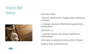 Inicio del
dolor Inicio del dolor:
– Brusco: perforación, invaginación, embarazo
ectópico…
– Gradual: proceso inflamatorio (apendicitis,
pancreatitis,
colecistitis…).
– Crónico: Anemia de células falciformes,
enfermedad
inflamatoria intestinal crónica (EIIC), fibrosis
quística (FQ), estreñimiento…
 