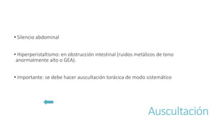 Auscultación
• Silencio abdominal
• Hiperperistaltismo: en obstrucción intestinal (ruidos metálicos de tono
anormalmente alto o GEA).
• Importante: se debe hacer auscultación torácica de modo sistemático
 