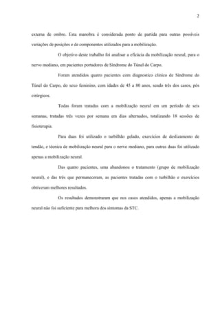 2
externa de ombro. Esta manobra é considerada ponto de partida para outras possíveis
variações de posições e de componentes utilizados para a mobilização.
O objetivo deste trabalho foi analisar a eficácia da mobilização neural, para o
nervo mediano, em pacientes portadores de Síndrome do Túnel do Carpo.
Foram atendidos quatro pacientes com diagnostico clinico de Síndrome do
Túnel do Carpo, do sexo feminino, com idades de 45 a 80 anos, sendo três dos casos, pós
cirúrgicos.
Todas foram tratadas com a mobilização neural em um período de seis
semanas, tratadas três vezes por semana em dias alternados, totalizando 18 sessões de
fisioterapia.
Para duas foi utilizado o turbilhão gelado, exercícios de deslizamento de
tendão, e técnica de mobilização neural para o nervo mediano, para outras duas foi utilizado
apenas a mobilização neural.
Das quatro pacientes, uma abandonou o tratamento (grupo de mobilização
neural), e das três que permaneceram, as pacientes tratadas com o turbilhão e exercícios
obtiveram melhores resultados.
Os resultados demonstraram que nos casos atendidos, apenas a mobilização
neural não foi suficiente para melhora dos sintomas da STC.
 