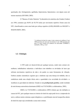 4
queimação, dor, formigamento, agulhadas, hiperestesias, hipoestesias e em alguns casos até
mesmo anestesia (SEVERO, 2003).
O “Bureau of Labor Statistics” (Laboratório de estatística dos Estados Unidos)
em 1994, constatou que 40.8% de 92.576 lesões por movimento repetitivo foram casos de
STC, classificando-a como uma lesão por esforço repetitivo (LER) (MASER et al MAXEY e
MAGNUSSON, 2003).
“A síndrome do túnel do carpo é mais comum em mulheres (3 por
1000 pacientes por ano) que em homens (1 por 1000 pacientes por
ano) e é mais comum em mulheres de meia-idade. (FORBES e
JACKON, 1998. p. 512)”.
1.2 - Etiologia
A STC pode ser desenvolvida por qualquer pessoa, sendo mais comum em:
mulheres, trabalhadores industriais e indivíduos com trabalhos ou atividades de lazer que
utilizam movimentos repetitivos da mão e do punho ou usam ferramentas de vibração.
Embora estudos sistemáticos sugiram que a síndrome seja uma doença do trabalho, não se
estabeleceu ainda uma relação direta entre a quantidade e/ou severidade da atividade e a
incidência ou gravidade da síndrome. Estuda-se uma predisposição genética, sendo resultado
de uma herança autossômica dominante (GRIZ et al TATAGIBA e colaboradores, 2003).
GRIZ et al TATAGIBA e colaboradores (2003) relatam que são múltiplas as
causas da STC, pois qualquer massa no interior do túnel do carpo pode levar a compressão do
nervo, embora muitos sintomas sejam idiopáticos e a proliferação sinovial inespecífica dentro
do túnel do carpo seja considerada a causa mais comum.
 