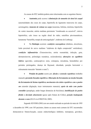 5
As causas da STC também podem estar relacionadas com os seguintes fatores:
• Anatomia pode ocorrer à diminuição do tamanho do túnel do carpal
(anormalidades dos ossos do carpo, hipertrofia do ligamento transverso do carpo,
acromegalia); Aumento de volume no carpo (neuroma, linfoma, mieloma, hipertrofia
do ventre muscular, artéria mediana persistente “trombosada ou acessível”, sinóvia
hipertrófica, calo ósseo na região distal do rádio, osteófitos pós-traumáticos,
hematoma “hemofilia, terapia de anticoagulação”, síndrome de Limburg).
• Na fisiologia ocorrem: condições neuropáticas (diabetes, alcoolismo,
lesão proximal do nervo mediano “síndrome de dupla compressão” amiloidose);
condições inflamatórias (Tenossinovites, artrite reumatóide, infecção, gota,
dermatosinovite, polimialgia reumática, esclerodermia); alterações no equilíbrio
hídrico (gravidez, contraceptivos orais, eclampsia, mixedema, hemodiálise por
períodos prolongados, doença de Raynaud, obesidade, posição horizontal e
relaxamento muscular “durante o sono”).
• Posição do punho ocorre por: flexão e extensão repetitivas (trabalho
manual); preensão forçada repetitiva e liberação da ferramenta ou torção forçada
da ferramenta de forma repetitiva; movimentos dos dedos repetitivos com o punho
em extensão (digitação, tocar instrumentos manuais); apoio da mão com punho
estendido (paraplegia, andar longas distancias de bicicletas); imobilização de punho
fletido e desviado ulnarmente (gesso após fratura de Colles); posição inadequada
durante o sono (ELUI et al FREITAS, 2005).
Segundo SEVERO (2001) em um estudo realizado no período de maio de 1995
a dezembro de 1999, com 105 pacientes, dentre as causas mais comuns de STC encontradas
destacaram-se fratura-luxação, causas endocrinológica (diabetes, menopausa, gravidez),
 