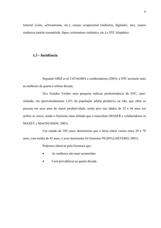 6
tumoral (cisto, schwannoma, etc.), causas ocupacional (indústria, digitador, etc), causas
sistêmica (artrite reumatóide, lúpus, eritematoso sistêmico, etc.) e STC idiopática.
1.3 - Incidência
Segundo GRIZ et al TATAGIBA e colaboradores (2003), a STC acomete mais
as mulheres da quarta a sétima década.
Nos Estados Unidos uma pesquisa indicou predominância da STC, auto-
relatada, em aproximadamente 1,6% da população adulta produtiva ou não, que afeta as
pessoas em seus anos de maior produtividade, tendo pico nas idades de 35 e 44 anos em
ambos os sexos, sendo o feminino mais afetado que o masculino (MASER e colaboradores in
MAXEY e MAGNUSSON, 2003).
Um estudo de 105 casos demonstrou que a faixa etária variou entre 20 e 78
anos, com média de 43 anos, o sexo dominante foi feminino 94 (89%) (SEVERO, 2001).
Podemos observar pela literatura que:
• As mulheres são mais acometidas
• Com prevalência na quarta década
 