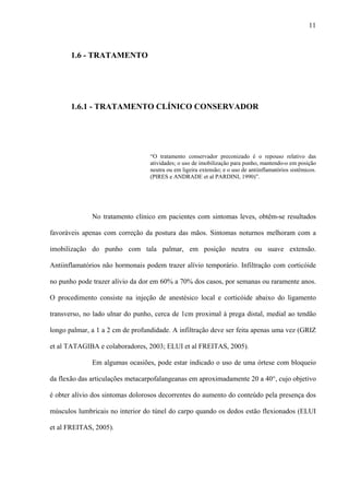 11
1.6 - TRATAMENTO
1.6.1 - TRATAMENTO CLÍNICO CONSERVADOR
“O tratamento conservador preconizado é o repouso relativo das
atividades; o uso de imobilização para punho, mantendo-o em posição
neutra ou em ligeira extensão; e o uso de antiinflamatórios sistêmicos.
(PIRES e ANDRADE et al PARDINI, 1990)”.
No tratamento clínico em pacientes com sintomas leves, obtêm-se resultados
favoráveis apenas com correção da postura das mãos. Sintomas noturnos melhoram com a
imobilização do punho com tala palmar, em posição neutra ou suave extensão.
Antiinflamatórios não hormonais podem trazer alívio temporário. Infiltração com corticóide
no punho pode trazer alívio da dor em 60% a 70% dos casos, por semanas ou raramente anos.
O procedimento consiste na injeção de anestésico local e corticóide abaixo do ligamento
transverso, no lado ulnar do punho, cerca de 1cm proximal à prega distal, medial ao tendão
longo palmar, a 1 a 2 cm de profundidade. A infiltração deve ser feita apenas uma vez (GRIZ
et al TATAGIBA e colaboradores, 2003; ELUI et al FREITAS, 2005).
Em algumas ocasiões, pode estar indicado o uso de uma órtese com bloqueio
da flexão das articulações metacarpofalangeanas em aproximadamente 20 a 40°, cujo objetivo
é obter alívio dos sintomas dolorosos decorrentes do aumento do conteúdo pela presença dos
músculos lumbricais no interior do túnel do carpo quando os dedos estão flexionados (ELUI
et al FREITAS, 2005).
 