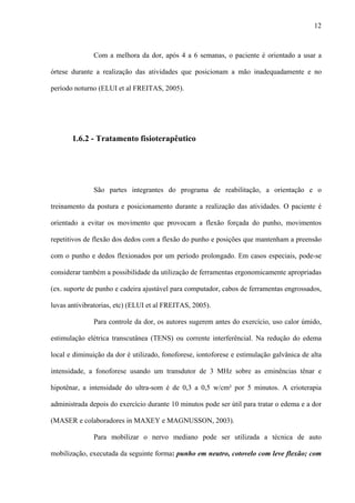 12
Com a melhora da dor, após 4 a 6 semanas, o paciente é orientado a usar a
órtese durante a realização das atividades que posicionam a mão inadequadamente e no
período noturno (ELUI et al FREITAS, 2005).
1.6.2 - Tratamento fisioterapêutico
São partes integrantes do programa de reabilitação, a orientação e o
treinamento da postura e posicionamento durante a realização das atividades. O paciente é
orientado a evitar os movimento que provocam a flexão forçada do punho, movimentos
repetitivos de flexão dos dedos com a flexão do punho e posições que mantenham a preensão
com o punho e dedos flexionados por um período prolongado. Em casos especiais, pode-se
considerar também a possibilidade da utilização de ferramentas ergonomicamente apropriadas
(ex. suporte de punho e cadeira ajustável para computador, cabos de ferramentas engrossados,
luvas antivibratorias, etc) (ELUI et al FREITAS, 2005).
Para controle da dor, os autores sugerem antes do exercício, uso calor úmido,
estimulação elétrica transcutânea (TENS) ou corrente interferêncial. Na redução do edema
local e diminuição da dor é utilizado, fonoforese, iontoforese e estimulação galvânica de alta
intensidade, a fonoforese usando um transdutor de 3 MHz sobre as eminências tênar e
hipotênar, a intensidade do ultra-som é de 0,3 a 0,5 w/cm² por 5 minutos. A crioterapia
administrada depois do exercício durante 10 minutos pode ser útil para tratar o edema e a dor
(MASER e colaboradores in MAXEY e MAGNUSSON, 2003).
Para mobilizar o nervo mediano pode ser utilizada a técnica de auto
mobilização, executada da seguinte forma: punho em neutro, cotovelo com leve flexão; com
 