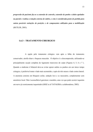 13
progressão do paciente faz-se a extensão de cotovelo, extensão de punho e dedos apoiados
na parede e realiza a rotação externa de ombro, e esta é considerada ponto de partida para
outras possíveis variações de posições e de componentes utilizados para a mobilização
(BUTLER, 2003).
1.6.3 – TRATAMENTO CIRURGICO
A opção pelo tratamento cirúrgico vem após a falha do tratamento
conservador, atrofia tênar e fraqueza muscular. O objetivo é a descompressão, utilizando-se
principalmente secção completa do ligamento transverso do carpo (Figuras 4, 5, 6 e 7 ).
Quando a síndrome é bilateral deve-se evitar operar ambos os punhos em um único tempo
cirúrgico, é preferível tratar o lado mais acometido, e após de três meses o lado contra lateral.
A anestesia consiste em bloqueio axilar, sedação leve e se necessário, complementar com
anestésico local. Não é aconselhável garrotear o membro, uma vez que pode ocorrer isquemia
um nervo já cronicamente isquemiado (GRIZ et al TATAGIBA e colaboradores, 2003).
 