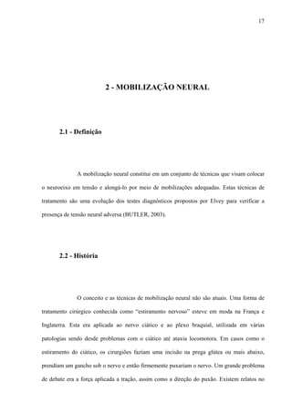 17
2 - MOBILIZAÇÃO NEURAL
2.1 - Definição
A mobilização neural constitui em um conjunto de técnicas que visam colocar
o neuroeixo em tensão e alongá-lo por meio de mobilizações adequadas. Estas técnicas de
tratamento são uma evolução dos testes diagnósticos propostos por Elvey para verificar a
presença de tensão neural adversa (BUTLER, 2003).
2.2 - História
O conceito e as técnicas de mobilização neural não são atuais. Uma forma de
tratamento cirúrgico conhecida como “estiramento nervoso” esteve em moda na França e
Inglaterra. Esta era aplicada ao nervo ciático e ao plexo braquial, utilizada em várias
patologias sendo desde problemas com o ciático até ataxia locomotora. Em casos como o
estiramento do ciático, os cirurgiões faziam uma incisão na prega glútea ou mais abaixo,
prendiam um gancho sob o nervo e então firmemente puxariam o nervo. Um grande problema
de debate era a força aplicada a tração, assim como a direção do puxão. Existem relatos no
 