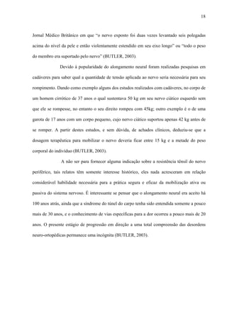 18
Jornal Médico Britânico em que “o nervo exposto foi duas vezes levantado seis polegadas
acima do nível da pele e então violentamente estendido em seu eixo longo” ou “todo o peso
do membro era suportado pelo nervo” (BUTLER, 2003).
Devido à popularidade do alongamento neural foram realizadas pesquisas em
cadáveres para saber qual a quantidade de tensão aplicada ao nervo seria necessária para seu
rompimento. Dando como exemplo alguns dos estudos realizados com cadáveres, no corpo de
um homem cirrótico de 37 anos o qual sustentava 50 kg em seu nervo ciático esquerdo sem
que ele se rompesse, no entanto o seu direito rompeu com 45kg; outro exemplo é o de uma
garota de 17 anos com um corpo pequeno, cujo nervo ciático suportou apenas 42 kg antes de
se romper. A partir destes estudos, e sem dúvida, de achados clínicos, deduziu-se que a
dosagem terapêutica para mobilizar o nervo deveria ficar entre 15 kg e a metade do peso
corporal do indivíduo (BUTLER, 2003).
A não ser para fornecer alguma indicação sobre a resistência tênsil do nervo
periférico, tais relatos têm somente interesse histórico, eles nada acresceram em relação
considerável habilidade necessária para a prática segura e eficaz da mobilização ativa ou
passiva do sistema nervoso. É interessante se pensar que o alongamento neural era aceito há
100 anos atrás, ainda que a síndrome do túnel do carpo tenha sido entendida somente a pouco
mais de 30 anos, e o conhecimento de vias específicas para a dor ocorreu a pouco mais de 20
anos. O presente estágio de progressão em direção a uma total compreensão das desordens
neuro-ortopédicas permanece uma incógnita (BUTLER, 2003).
 