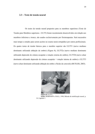 19
2.3 – Teste de tensão neural
Os testes de tensão neural propostos para os membros superiores (Teste de
Tensão para Membros superiores - ULTT) foram recentemente desenvolvidos em relação aos
membros inferiores e tronco, são usados exclusivamente por fisioterapeutas. Será necessário
mais tempo e estudos para serem aceitos no exame neuro-ortopédico por outros profissionais.
Os quatro testes de tensão básicos para o membro superior são ULTT1 (nervo mediano
dominante utilizando abdução de ombro) (Figura 8), ULTT2a (nervo mediano dominante
utilizando depressão de cintura escapular e rotação externa de ombro), ULTT2b (nervo ulnar
dominante utilizando depressão de cintura escapular + rotação interna de ombro) e ULTT3
(nervo ulnar dominante utilizando abdução de ombro e flexão do cotovelo) (BUTLER, 2003).
Figura 8. ULTT1.
Fonte. ROBINSON e HALL, 1998; Método de mobilização neural. p.
18. Capitulo 1.
 