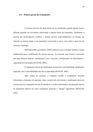 20
2.4 – Pontos gerais do tratamento
O sistema nervoso não pode deixar de ser mobilizado quando alguma força é
aplicada gerando um movimento relacionado a alguma forma de tratamento. Atualmente a
maioria dos fisioterapeutas mobiliza o sistema nervoso inadvertidamente; ao alongar um
músculo ao mesmo tempo é movimentado e tensionado o nervo, seus ramos e parte de seu
neuroeixo meninges.
Maitland (1986) apud Butler (2003) enfatizou que a avaliação analítica é pedra
fundamental para a mobilização do sistema nervoso. Ao executar uma técnica é necessário
que haja destreza manual, comunicação com o paciente, conhecimento de biomecânica e
capacidade de reavaliação (BUTLER, 2003).
O tratamento através de mobilização neural não é uma habilidade rapidamente
adquirida, nem é uma habilidade fácil de ser aprendida (BUTLER, 2003).
Após exame do paciente, o terapeuta escolhe o componente tensorial
relacionado a desordem do paciente, então, existem três movimentos: mobilização direta do
sistema nervoso; tratamento através de interfaces e tecidos relacionados; incorporação através
de tratamento indireto tal como orientações posturais e “design” ergonômico (BUTLER,
2003).
 