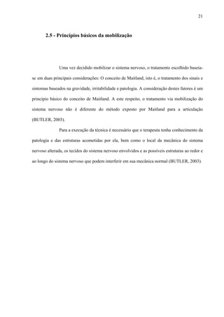 21
2.5 - Princípios básicos da mobilização
Uma vez decidido mobilizar o sistema nervoso, o tratamento escolhido baseia-
se em duas principais considerações: O conceito de Maitland, isto é, o tratamento dos sinais e
sintomas baseados na gravidade, irritabilidade e patologia. A consideração destes fatores é um
principio básico do conceito de Maitland. A este respeito, o tratamento via mobilização do
sistema nervoso não é diferente do método exposto por Maitland para a articulação
(BUTLER, 2003).
Para a execução da técnica é necessário que o terapeuta tenha conhecimento da
patologia e das estruturas acometidas por ela, bem como o local da mecânica do sistema
nervoso alterada, os tecidos do sistema nervoso envolvidos e as possíveis estruturas ao redor e
ao longo do sistema nervoso que podem interferir em sua mecânica normal (BUTLER, 2003).
 