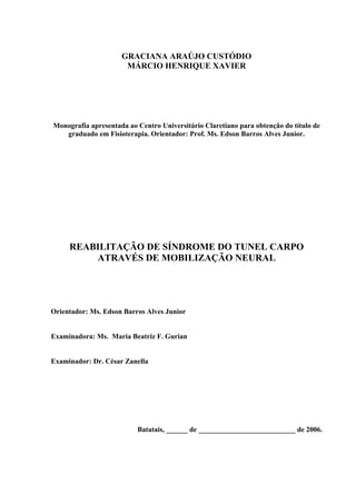 GRACIANA ARAÚJO CUSTÓDIO
MÁRCIO HENRIQUE XAVIER
Monografia apresentada ao Centro Universitário Claretiano para obtenção do título de
graduado em Fisioterapia. Orientador: Prof. Ms. Edson Barros Alves Junior.
REABILITAÇÃO DE SÍNDROME DO TUNEL CARPO
ATRAVÉS DE MOBILIZAÇÃO NEURAL
Orientador: Ms. Edson Barros Alves Junior
Examinadora: Ms. Maria Beatriz F. Gurian
Examinador: Dr. César Zanella
Batatais, ______ de ___________________________ de 2006.
 
