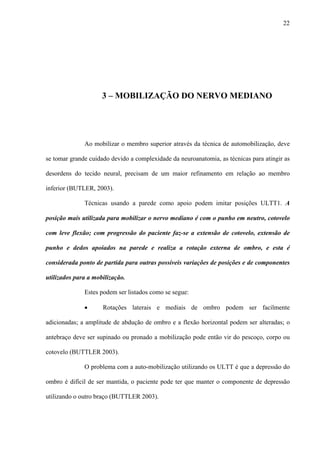 22
3 – MOBILIZAÇÃO DO NERVO MEDIANO
Ao mobilizar o membro superior através da técnica de automobilização, deve
se tomar grande cuidado devido a complexidade da neuroanatomia, as técnicas para atingir as
desordens do tecido neural, precisam de um maior refinamento em relação ao membro
inferior (BUTLER, 2003).
Técnicas usando a parede como apoio podem imitar posições ULTT1. A
posição mais utilizada para mobilizar o nervo mediano é com o punho em neutro, cotovelo
com leve flexão; com progressão do paciente faz-se a extensão de cotovelo, extensão de
punho e dedos apoiados na parede e realiza a rotação externa de ombro, e esta é
considerada ponto de partida para outras possíveis variações de posições e de componentes
utilizados para a mobilização.
Estes podem ser listados como se segue:
• Rotações laterais e mediais de ombro podem ser facilmente
adicionadas; a amplitude de abdução de ombro e a flexão horizontal podem ser alteradas; o
antebraço deve ser supinado ou pronado a mobilização pode então vir do pescoço, corpo ou
cotovelo (BUTTLER 2003).
O problema com a auto-mobilização utilizando os ULTT é que a depressão do
ombro é difícil de ser mantida, o paciente pode ter que manter o componente de depressão
utilizando o outro braço (BUTTLER 2003).
 