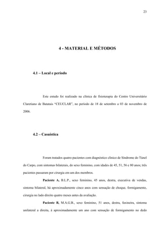 23
4 - MATERIAL E MÉTODOS
4.1 – Local e período
Este estudo foi realizado na clínica de fisioterapia do Centro Universitário
Claretiano de Batatais “CEUCLAR”, no período de 18 de setembro a 03 de novembro de
2006.
4.2 – Casuística
Foram tratados quatro pacientes com diagnóstico clínico de Síndrome do Túnel
do Carpo, com sintomas bilaterais, do sexo feminino, com idades de 45, 51, 56 e 80 anos; três
pacientes passaram por cirurgia em um dos membros.
Paciente A, B.L.P., sexo feminino, 45 anos, destra, executiva de vendas,
sintoma bilateral, há aproximadamente cinco anos com sensação de choque, formigamento,
cirurgia no lado direito quatro meses antes da avaliação.
Paciente B, M.A.G.B., sexo feminino, 51 anos, destra, faxineira, sintoma
unilateral a direita, à aproximadamente um ano com sensação de formigamento no dedo
 