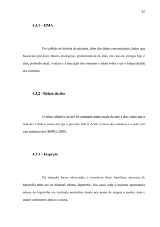 25
4.3.1 – HMA
Foi colhido na historia do paciente, além dos dados convencionais, dados que
buscavam prováveis fatores etiológicos, predominância da mão, em caso de cirurgia tipo e
data, profissão atual, o início e a descrição dos sintomas e relato sobre a uni o bilateralidade
dos sintomas.
4.3.2 - Relato da dor
O relato subjetivo da dor foi graduado numa escala de zero a dez, sendo que a
nota dez é dada a maior dor que o paciente obteve desde o inicio dos sintomas e a nota zero
sem nenhuma dor (BORG, 2000).
4.3.3 – Inspeção
Na inspeção foram observadas, a eminência tênar, hipotênar, presença de
hipotrofia tênar uni ou bilateral, edema, hiperemia. Nos casos onde a paciente apresentava
edema ou hipotrofia era realizado perimétria dando por ponto de origem o punho, dois e
quatro centímetros abaixo e acima.
 
