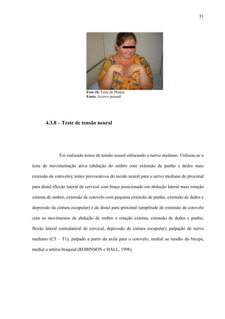 31
Foto 10. Teste de Phalen.
Fonte. Acervo pessoal.
4.3.8 – Teste de tensão neural
Foi realizado testes de tensão neural enfocando o nervo mediano. Utilizou-se o
teste de movimentação ativa (abdução do ombro com extensão de punho e dedos mais
extensão de cotovelo); testes provocativos do tecido neural para o nervo mediano de proximal
para distal (flexão lateral de cervical com braço posicionado em abdução lateral mais rotação
externa de ombro, extensão de cotovelo com pequena extensão de punho, extensão de dedos e
depressão da cintura escapular) e de distal para proximal (amplitude de extensão de cotovelo
com os movimentos de abdução de ombro e rotação externa, extensão de dedos e punho,
flexão lateral contralateral de cervical, depressão de cintura escapular); palpação de nervo
mediano (C5 – T1), palpado a partir da axila para o cotovelo, medial ao tendão do bíceps,
medial a artéria braquial (ROBINSON e HALL, 1998).
 
