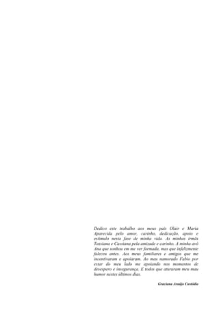 Dedico este trabalho aos meus pais Olair e Maria
Aparecida pelo amor, carinho, dedicação, apoio e
estimulo nesta fase de minha vida. As minhas irmãs
Tassiana e Cassiana pela amizade e carinho. A minha avó
Ana que sonhou em me ver formada, mas que infelizmente
faleceu antes. Aos meus familiares e amigos que me
incentivaram e apoiaram. Ao meu namorado Fabio por
estar do meu lado me apoiando nos momentos de
desespero e insegurança. E todos que aturaram meu mau
humor nestes últimos dias.
Graciana Araújo Custódio
 