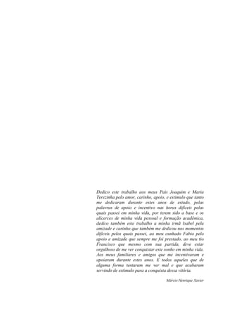 Dedico este trabalho aos meus Pais Joaquim e Maria
Terezinha pelo amor, carinho, apoio, e estimulo que tanto
me dedicaram durante estes anos de estudo, pelas
palavras de apoio e incentivo nas horas difíceis pelas
quais passei em minha vida, por terem sido a base e os
alicerces de minha vida pessoal e formação acadêmica,
dedico também este trabalho a minha irmã Isabel pela
amizade e carinho que também me dedicou nos momentos
difíceis pelos quais passei, ao meu cunhado Fabio pelo
apoio e amizade que sempre me foi prestado, ao meu tio
Francisco que mesmo com sua partida, deve estar
orgulhoso de me ver conquistar este sonho em minha vida.
Aos meus familiares e amigos que me incentivaram e
apoiaram durante estes anos. E todos aqueles que de
alguma forma tentaram me ver mal e que acabaram
servindo de estimulo para a conquista dessa vitória.
Márcio Henrique Xavier
 