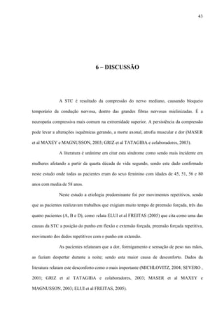 43
6 – DISCUSSÃO
A STC é resultado da compressão do nervo mediano, causando bloqueio
temporário da condução nervosa, dentro das grandes fibras nervosas mielinizadas. É a
neuropatia compressiva mais comum na extremidade superior. A persistência da compressão
pode levar a alterações isquêmicas gerando, a morte axonal, atrofia muscular e dor (MASER
et al MAXEY e MAGNUSSON, 2003; GRIZ et al TATAGIBA e colaboradores, 2003).
A literatura é unânime em citar esta síndrome como sendo mais incidente em
mulheres afetando a partir da quarta década de vida segundo, sendo este dado confirmado
neste estudo onde todas as pacientes eram do sexo feminino com idades de 45, 51, 56 e 80
anos com media de 58 anos.
Neste estudo a etiologia predominante foi por movimentos repetitivos, sendo
que as pacientes realizavam trabalhos que exigiam muito tempo de preensão forçada, três das
quatro pacientes (A, B e D), como relata ELUI et al FREITAS (2005) que cita como uma das
causas da STC a posição do punho em flexão e extensão forçada, preensão forçada repetitiva,
movimento dos dedos repetitivos com o punho em extensão.
As pacientes relataram que a dor, formigamento e sensação de peso nas mãos,
as faziam despertar durante a noite; sendo esta maior causa de desconforto. Dados da
literatura relatam este desconforto como o mais importante (MICHLOVITZ, 2004; SEVERO ,
2001; GRIZ et al TATAGIBA e colaboradores, 2003; MASER et al MAXEY e
MAGNUSSON, 2003; ELUI et al FREITAS, 2005).
 