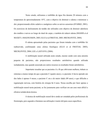 44
Neste estudo, utilizamos o turbilhão de água fria durante 20 minutos com a
temperatura de aproximadamente 10°C, com o objetivo de diminuir o edema e minimizar a
dor, proporcionando efeito sedativo e analgésico sobre os nervos sensoriais (STARKE, 2001).
Os exercícios de deslizamento de tendão são utilizados com objetivo de diminuir aderência
dos tendões e nervos ao longo do túnel do carpo, e também de reduzir edema (MASER et al
MAXEY e MAGNUSSON, 2003; ELUI et al FREITAS, 2005; MICHLOVITZ, 2004).
O edema apresentado pelas pacientes que foram tratadas com o turbilhão foi
reabsorvido, confirmando estes efeitos fisiológico (ELUI et al FREITAS, 2005);
MICHLOVITZ, 2004; LEE e LASTAYO, (2004).
A mobilização neural utilizada neste estudo, mesmo sendo com uma amostra
pequena de pacientes, não proporcionou resultados satisfatórios quando utilizada
isoladamente, mas quando associada aos outros recursos os resultados foram satisfatórios.
Importante ressaltar que as pacientes A e B que obtiveram melhora, tinham os
sintomas a menos tempo do que a paciente C (quatro anos), e a paciente A havia operado um
dos lados à apenas 4 meses, a paciente C era a de maior idade (80 anos), o que dificulta a
regeneração nervosa, com história de cirurgia há 4 anos. Nossa escolha por fazer apenas a
mobilização neural nesta paciente, se fez justamente para verificar em um caso mais difícil a
eficácia isolada desta técnica.
A técnica de mobilização neural deve ainda ser estudada pelos profissionais da
fisioterapia, pois segundo a literatura sua utilização é muito útil para casos específicos.
 
