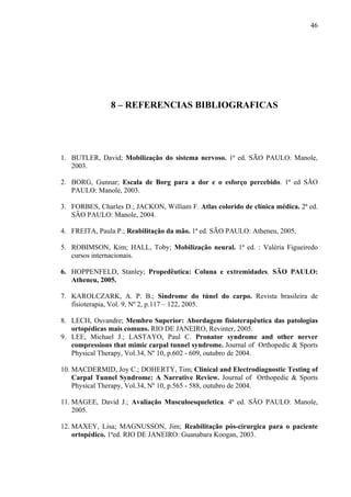 46
8 – REFERENCIAS BIBLIOGRAFICAS
1. BUTLER, David; Mobilização do sistema nervoso. 1ª ed. SÃO PAULO: Manole,
2003.
2. BORG, Gunnar; Escala de Borg para a dor e o esforço percebido. 1ª ed SÃO
PAULO: Manole, 2003.
3. FORBES, Charles D.; JACKON, William F. Atlas colorido de clínica médica. 2ª ed.
SÂO PAULO: Manole, 2004.
4. FREITA, Paula P.; Reabilitação da mão. 1ª ed. SÃO PAULO: Atheneu, 2005.
5. ROBIMSON, Kim; HALL, Toby; Mobilização neural. 1ª ed. : Valéria Figueiredo
cursos internacionais.
6. HOPPENFELD, Stanley; Propedêutica: Coluna e extremidades. SÃO PAULO:
Atheneu, 2005.
7. KAROLCZARK, A. P. B.; Síndrome do túnel do carpo. Revista brasileira de
fisioterapia, Vol. 9, Nº 2, p.117 – 122, 2005.
8. LECH, Osvandre; Membro Superior: Abordagem fisioterapêutica das patologias
ortopédicas mais comuns. RIO DE JANEIRO, Revinter, 2005.
9. LEE, Michael J.; LASTAYO, Paul C. Pronator syndrome and other nerver
compressions that mimic carpal tunnel syndrome. Journal of Orthopedic & Sports
Physical Therapy, Vol.34, Nº 10, p.602 - 609, outubro de 2004.
10. MACDERMID, Joy C.; DOHERTY, Tim; Clinical and Electrodiagnostic Testing of
Carpal Tunnel Syndrome: A Narrative Review. Journal of Orthopedic & Sports
Physical Therapy, Vol.34, Nº 10, p.565 - 588, outubro de 2004.
11. MAGEE, David J.; Avaliação Musculoesqueletica. 4ª ed. SÃO PAULO: Manole,
2005.
12. MAXEY, Lisa; MAGNUSSON, Jim; Reabilitação pós-cirurgica para o paciente
ortopédico. 1ªed. RIO DE JANEIRO: Guanabara Koogan, 2003.
 
