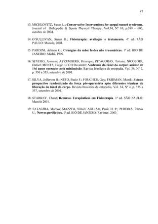 47
13. MICHLOVITZ, Susan L.; Conservative Interventions for carpal tunnel syndrome.
Journal of Orthopedic & Sports Physical Therapy, Vol.34, Nº 10, p.589 – 600,
outubro de 2004.
14. O’SULLIVAN, Susan B.; Fisioterapia: avaliação e tratamento. 4ª ed. SÃO
PAULO: Manole, 2004.
15. PARDINI, Arlindo G.; Cirurgias da mão: lesões não traumáticas. 1ª ed. RIO DE
JANEIRO: Medsi, 1990.
16. SEVERO, Antonio; AYZEMBERG, Henrique; PITAGORAS, Tatiana; NICOLODI,
Daniel; MENTZ, Liege; LECH Osvandre; Síndrome do túnel do carpal: análise de
146 casos operados pela miniincisão. Revista brasileira de ortopedia, Vol. 36, Nº 9,
p. 330 a 335, setembro de 2001.
17. SILVA, Jefferson B.; NETO, Paulo F.; FOUCHER, Guy; FRIDMAN, Monik; Estudo
prospectivo randomizado da força pós-operatória após diferentes técnicas de
liberação do túnel do carpo. Revista brasileira de ortopedia, Vol. 34, Nº 4, p. 355 a
357, setembro de 2001.
18. STARKEY, Chard; Recursos Terapêuticos em Fisioterapia. 1ª ed. SÃO PAULO:
Manole 2001.
19. TATAGIBA, Marcos; MAZZER, Nilton; AGUIAR, Paulo H. P.; PEREIRA, Carlos
U.; Nervos periféricos. 1ª ed. RIO DE JANEIRO: Revinter, 2003.
 