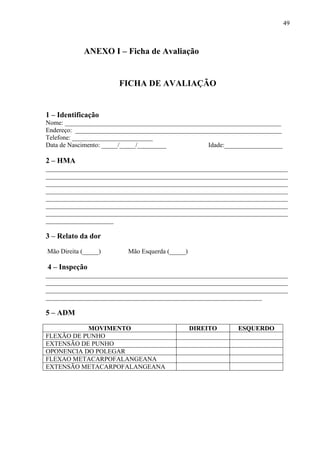 49
ANEXO I – Ficha de Avaliação
FICHA DE AVALIAÇÃO
1 – Identificação
Nome: ___________________________________________________________________
Endereço: ________________________________________________________________
Telefone: _________________________
Data de Nascimento: _____/_____/_________ Idade:__________________
2 – HMA
___________________________________________________________________________
___________________________________________________________________________
___________________________________________________________________________
___________________________________________________________________________
___________________________________________________________________________
___________________________________________________________________________
___________________________________________________________________________
_____________________
3 – Relato da dor
Mão Direita (_____) Mão Esquerda (_____)
4 – Inspeção
___________________________________________________________________________
___________________________________________________________________________
___________________________________________________________________________
___________________________________________________________________
5 – ADM
MOVIMENTO DIREITO ESQUERDO
FLEXÃO DE PUNHO
EXTENSÃO DE PUNHO
OPONENCIA DO POLEGAR
FLEXAO METACARPOFALANGEANA
EXTENSÃO METACARPOFALANGEANA
 