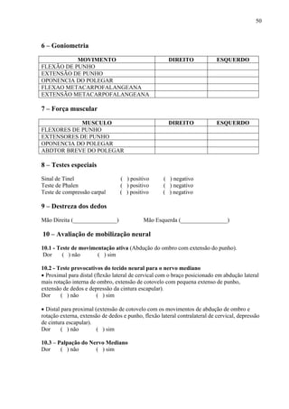 50
6 – Goniometria
MOVIMENTO DIREITO ESQUERDO
FLEXÃO DE PUNHO
EXTENSÃO DE PUNHO
OPONENCIA DO POLEGAR
FLEXAO METACARPOFALANGEANA
EXTENSÃO METACARPOFALANGEANA
7 – Força muscular
MUSCULO DIREITO ESQUERDO
FLEXORES DE PUNHO
EXTENSORES DE PUNHO
OPONENCIA DO POLEGAR
ABDTOR BREVE DO POLEGAR
8 – Testes especiais
Sinal de Tinel ( ) positivo ( ) negativo
Teste de Phalen ( ) positivo ( ) negativo
Teste de compressão carpal ( ) positivo ( ) negativo
9 – Destreza dos dedos
Mão Direita (_______________) Mão Esquerda (________________)
10 – Avaliação de mobilização neural
10.1 - Teste de movimentação ativa (Abdução do ombro com extensão do punho).
Dor ( ) não ( ) sim
10.2 - Teste provocativos do tecido neural para o nervo mediano
• Proximal para distal (flexão lateral de cervical com o braço posicionado em abdução lateral
mais rotação interna de ombro, extensão de cotovelo com pequena extenso de punho,
extensão de dedos e depressão da cintura escapular).
Dor ( ) não ( ) sim
• Distal para proximal (extensão de cotovelo com os movimentos de abdução de ombro e
rotação externa, extensão de dedos e punho, flexão lateral contralateral de cervical, depressão
de cintura escapular).
Dor ( ) não ( ) sim
10.3 – Palpação do Nervo Mediano
Dor ( ) não ( ) sim
 