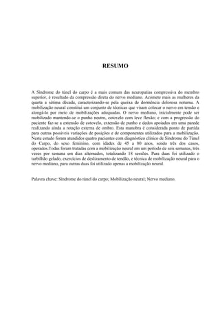 RESUMO
A Síndrome do túnel do carpo é a mais comum das neuropatias compressiva do membro
superior, é resultado da compressão direta do nervo mediano. Acomete mais as mulheres da
quarta a sétima década, caracterizando-se pela queixa de dormência dolorosa noturna. A
mobilização neural constitui um conjunto de técnicas que visam colocar o nervo em tensão e
alongá-lo por meio de mobilizações adequadas. O nervo mediano, inicialmente pode ser
mobilizado mantendo-se o punho neutro, cotovelo com leve flexão; e com a progressão do
paciente faz-se a extensão de cotovelo, extensão de punho e dedos apoiados em uma parede
realizando ainda a rotação externa de ombro. Esta manobra é considerada ponto de partida
para outras possíveis variações de posições e de componentes utilizados para a mobilização.
Neste estudo foram atendidos quatro pacientes com diagnóstico clínico de Síndrome do Túnel
do Carpo, do sexo feminino, com idades de 45 a 80 anos, sendo três dos casos,
operados.Todas foram tratadas com a mobilização neural em um período de seis semanas, três
vezes por semana em dias alternados, totalizando 18 sessões. Para duas foi utilizado o
turbilhão gelado, exercícios de deslizamento de tendão, e técnica de mobilização neural para o
nervo mediano, para outras duas foi utilizado apenas a mobilização neural.
Palavra chave: Síndrome do túnel do carpo; Mobilização neural; Nervo mediano.
 