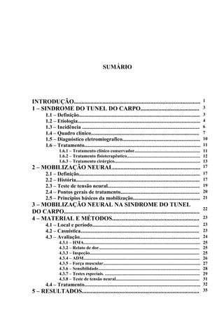 SUMÁRIO
INTRODUÇÃO.................................................................................... 1
1 – SINDROME DO TUNEL DO CARPO....................................... 3
1.1 – Definição............................................................................................ 3
1.2 – Etiologia............................................................................................. 4
1.3 – Incidência ......................................................................................... 6
1.4 – Quadro clínico.................................................................................. 7
1.5 – Diagnóstico eletromiografico........................................................... 10
1.6 – Tratamento........................................................................................ 11
1.6.1 – Tratamento clínico conservador.......................................................... 11
1.6.2 – Tratamento fisioterapêutico................................................................. 12
1.6.3 – Tratamento cirúrgico............................................................................ 13
2 – MOBILIZAÇÃO NEURAL.......................................................... 17
2.1 – Definição............................................................................................ 17
2.2 – História.............................................................................................. 17
2.3 – Teste de tensão neural...................................................................... 19
2.4 – Pontos gerais de tratamento............................................................ 20
2.5 – Princípios básicos da mobilização................................................... 21
3 – MOBILIZAÇÃO NEURAL NA SINDROME DO TUNEL
DO CARPO..........................................................................................
22
4 – MATERIAL E MÉTODOS.......................................................... 23
4.1 – Local e período................................................................................. 23
4.2 – Casuística.......................................................................................... 23
4.3 – Avaliação........................................................................................... 24
4.3.1 – HMA....................................................................................................... 25
4.3.2 – Relato de dor......................................................................................... 25
4.3.3 – Inspeção................................................................................................. 25
4.3.4 – ADM....................................................................................................... 26
4.3.5 – Força muscular...................................................................................... 27
4.3.6 – Sensibilidade.......................................................................................... 28
4.3.7 – Testes especiais. .................................................................................... 29
4.3.8 – Teste de tensão neural.......................................................................... 31
4.4 – Tratamento........................................................................................ 32
5 – RESULTADOS.............................................................................. 35
 