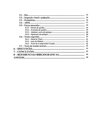 5.1 – Dor..................................................................................................... 35
5.2 – Inspeção visual e palpação............................................................... 36
5.3 – Perimétria.......................................................................................... 36
5.4 – ADM.................................................................................................. 37
5.5 – Força muscular................................................................................. 39
5.5.1 – Flexão de punho.................................................................................... 39
5.5.2 – Extensão de punho................................................................................ 39
5.5.3 – Abdutor curto do polegar..................................................................... 40
5.5.4 – Oponente do polegar............................................................................. 40
5.6 – Testes especiais............................................................................................... 41
5.6.1 – Sinal de Tinel......................................................................................... 41
5.6.2 – teste de Phalen....................................................................................... 41
5.6.3 – Teste de Compressão Carpal............................................................... 42
5.7 – Teste de tensão neural...................................................................... 42
6 – DISCUSSÃO.................................................................................. 43
7 – CONCLUSÃO................................................................................ 45
8 – REFERENCIAS BIBLIOGRAFICAS........................................ 46
ANEXOS............................................................................................... 48
 