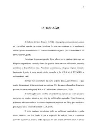 1
INTRODUÇÃO
A síndrome do túnel do carpo (STC) é a neuropatia compressiva mais comum
da extremidade superior. A mesma é resultado de uma compressão do nervo mediano ao
cruzar o punho. Os sintomas da STC variam de moderados a graves (MASER et al MAXEY e
MAGNUSSON, 2003).
É resultado de uma compressão direta sobre o nervo mediano, ocorrendo um
bloqueio temporário na condução dentro das grandes fibras nervosas mielinizadas, causando
dormência e desconforto na mão. Persistindo a compressão, esta pode originar alterações
isquêmicas, levando à morte axonal, atrofia muscular e dor (GRIZ et al TATAGIBA e
colaboradores, 2003).
Acomete mais as mulheres da quarta a sétima década, caracterizando-se pela
queixa de dormência dolorosa noturna, em mais de 95% dos casos, chegando a despertar a
paciente durante a madrugada (GRIZ et al TATAGIBA e colaboradores, 2003).
A mobilização neural constitui um conjunto de técnicas que visam colocar o
neuroeixo em tensão e alongá-lo por meio de mobilizações adequadas. Estas técnicas de
tratamento são uma evolução dos testes diagnósticos propostos por Elvey para verificar a
presença de tensão neural adversa (BUTLER, 2003).
O nervo mediano, inicialmente pode ser mobilizado mantendo-se o punho
neutro, cotovelo com leve flexão; e com a progressão do paciente faz-se a extensão de
cotovelo, extensão de punho e dedos apoiados em uma parede realizando ainda a rotação
 