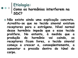Etiologia:
Como os hormônios interferem na
SDC?
 Não existe ainda uma explicação concreta.
Acredita-se que no tecido sinovial existam
receptores para o estrógeno. Nível normal
desse hormônio impede que o esse tecido
prolifere. No entanto, à medida que a
produção do hormônio vai caindo, os
receptores ficam livres, o tecido sinovial
começa a crescer e, conseqüentemente, a
aumentar a pressão dentro do túnel do
carpo.
 