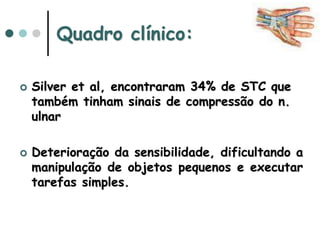 Quadro clínico:
 Silver et al, encontraram 34% de STC que
também tinham sinais de compressão do n.
ulnar
 Deterioração da sensibilidade, dificultando a
manipulação de objetos pequenos e executar
tarefas simples.
 