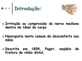 Introdução:
 Irritação ou compressão do nervo mediano
dentro do túnel do carpo
 Neuropatia muito comum de desconforto nas
mãos
 Descrita em 1854, Paget, seqüela de
fratura de rádio distal.
 